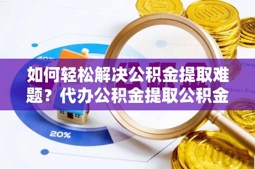 姚安如何轻松解决公积金提取难题？代办公积金提取公积金服务详解