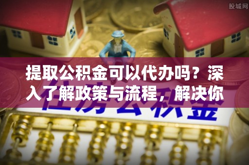 姚安提取公积金可以代办吗？深入了解政策与流程，解决你的疑问