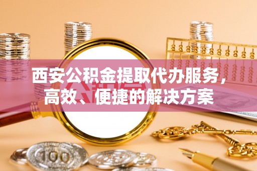 姚安西安公积金提取代办服务，高效、便捷的解决方案
