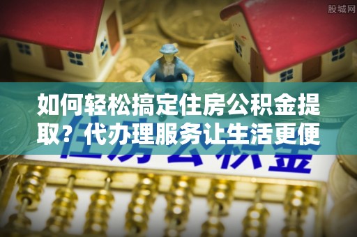 姚安如何轻松搞定住房公积金提取？代办理服务让生活更便捷！