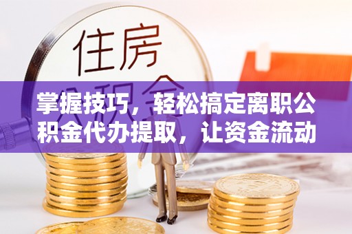 姚安掌握技巧，轻松搞定离职公积金代办提取，让资金流动更便捷