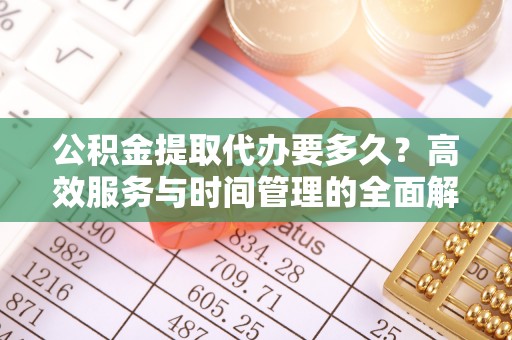 姚安公积金提取代办要多久？高效服务与时间管理的全面解析