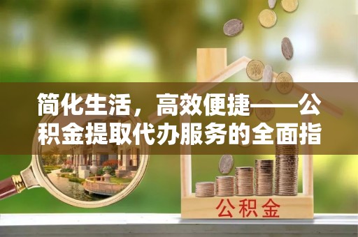 姚安简化生活，高效便捷——公积金提取代办服务的全面指南