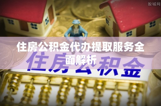 姚安住房公积金代办提取服务全面解析