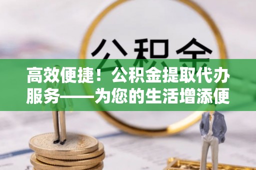 姚安高效便捷！公积金提取代办服务——为您的生活增添便利