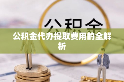 姚安公积金代办提取费用的全解析
