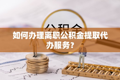 姚安如何办理离职公积金提取代办服务？