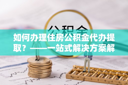 姚安如何办理住房公积金代办提取？——一站式解决方案解析